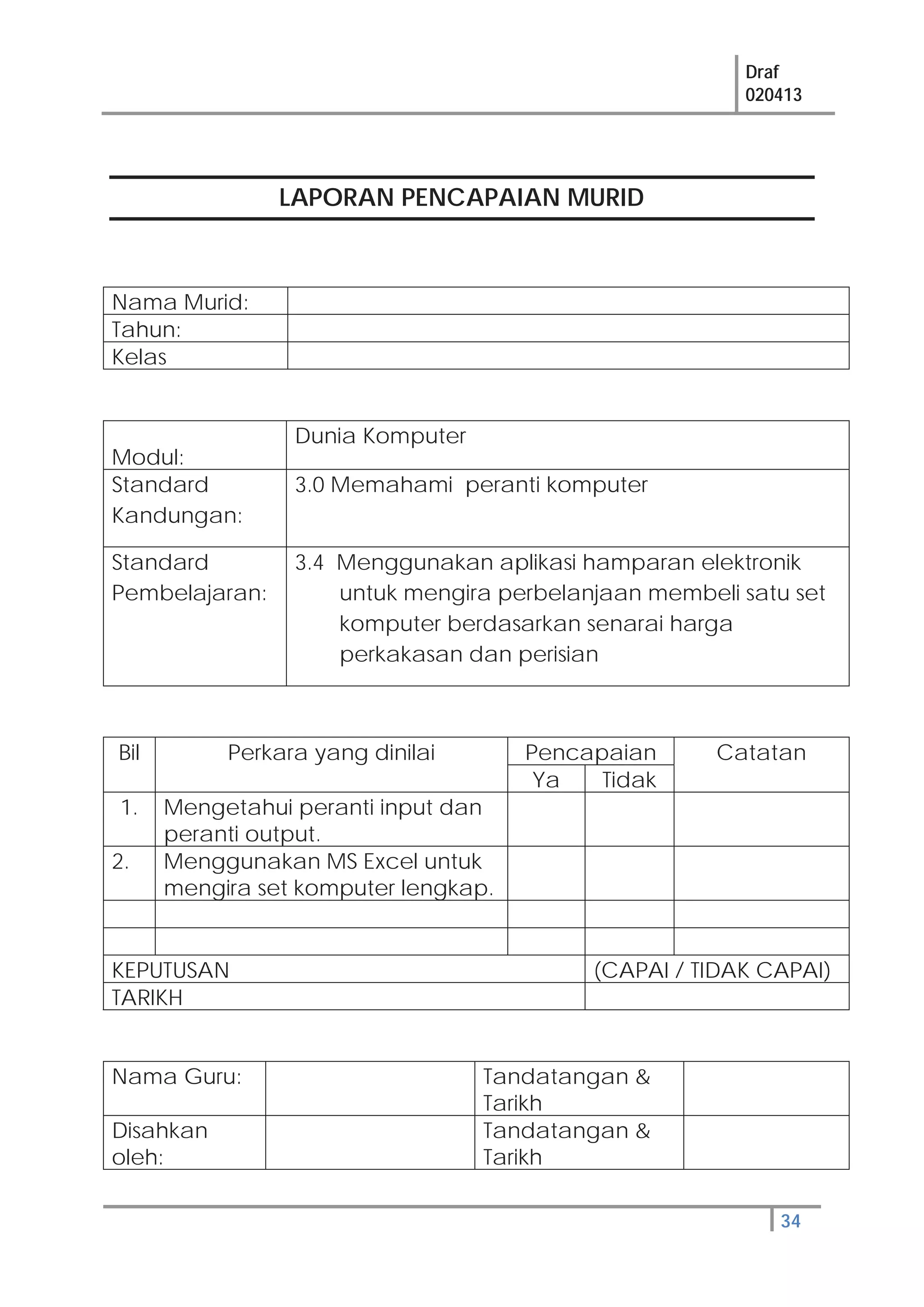 Draf
020413
34
LAPORAN PENCAPAIAN MURID
Nama Murid:
Tahun:
Kelas
Modul:
Dunia Komputer
Standard
Kandungan:
3.0 Memahami peranti komputer
Standard
Pembelajaran:
3.4 Menggunakan aplikasi hamparan elektronik
untuk mengira perbelanjaan membeli satu set
komputer berdasarkan senarai harga
perkakasan dan perisian
Bil Perkara yang dinilai Pencapaian Catatan
Ya Tidak
1. Mengetahui peranti input dan
peranti output.
2. Menggunakan MS Excel untuk
mengira set komputer lengkap.
KEPUTUSAN (CAPAI / TIDAK CAPAI)
TARIKH
Nama Guru: Tandatangan &
Tarikh
Disahkan
oleh:
Tandatangan &
Tarikh
 