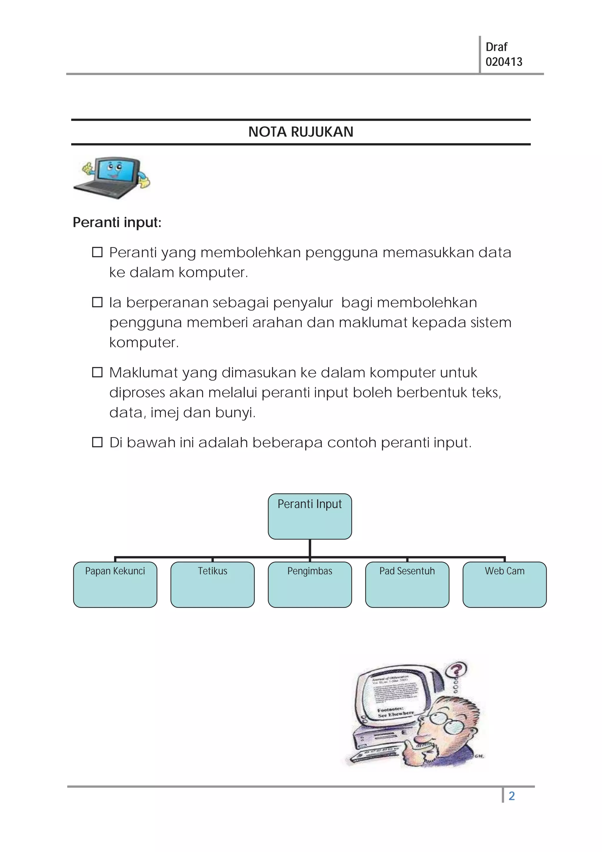 Draf
020413
2
NOTA RUJUKAN
Peranti input:
Peranti yang membolehkan pengguna memasukkan data
ke dalam komputer.
Ia berperanan sebagai penyalur bagi membolehkan
pengguna memberi arahan dan maklumat kepada sistem
komputer.
Maklumat yang dimasukan ke dalam komputer untuk
diproses akan melalui peranti input boleh berbentuk teks,
data, imej dan bunyi.
Di bawah ini adalah beberapa contoh peranti input.
Peranti Input
Papan Kekunci Tetikus Web CamPad SesentuhPengimbas
 