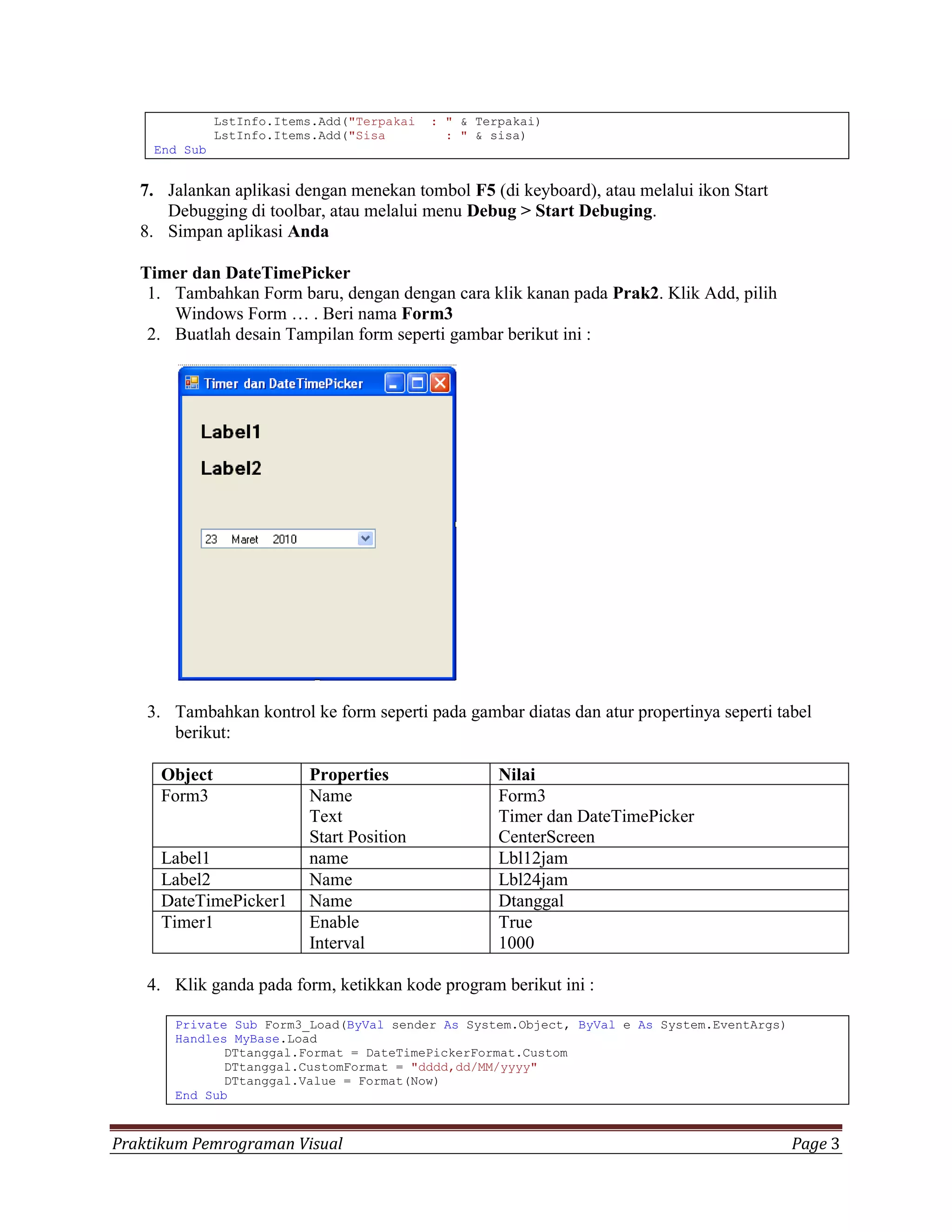 LstInfo.Items.Add("Terpakai   : " & Terpakai)
               LstInfo.Items.Add("Sisa         : " & sisa)
     End Sub


   7. Jalankan aplikasi dengan menekan tombol F5 (di keyboard), atau melalui ikon Start
      Debugging di toolbar, atau melalui menu Debug > Start Debuging.
   8. Simpan aplikasi Anda

   Timer dan DateTimePicker
    1. Tambahkan Form baru, dengan dengan cara klik kanan pada Prak2. Klik Add, pilih
       Windows Form … . Beri nama Form3
    2. Buatlah desain Tampilan form seperti gambar berikut ini :




    3. Tambahkan kontrol ke form seperti pada gambar diatas dan atur propertinya seperti tabel
       berikut:

     Object                Properties                 Nilai
     Form3                 Name                       Form3
                           Text                       Timer dan DateTimePicker
                           Start Position             CenterScreen
     Label1                name                       Lbl12jam
     Label2                Name                       Lbl24jam
     DateTimePicker1       Name                       Dtanggal
     Timer1                Enable                     True
                           Interval                   1000

    4. Klik ganda pada form, ketikkan kode program berikut ini :

       Private Sub Form3_Load(ByVal sender As System.Object, ByVal e As System.EventArgs)
       Handles MyBase.Load
              DTtanggal.Format = DateTimePickerFormat.Custom
              DTtanggal.CustomFormat = "dddd,dd/MM/yyyy"
              DTtanggal.Value = Format(Now)
       End Sub



Praktikum Pemrograman Visual                                                                Page 3
 