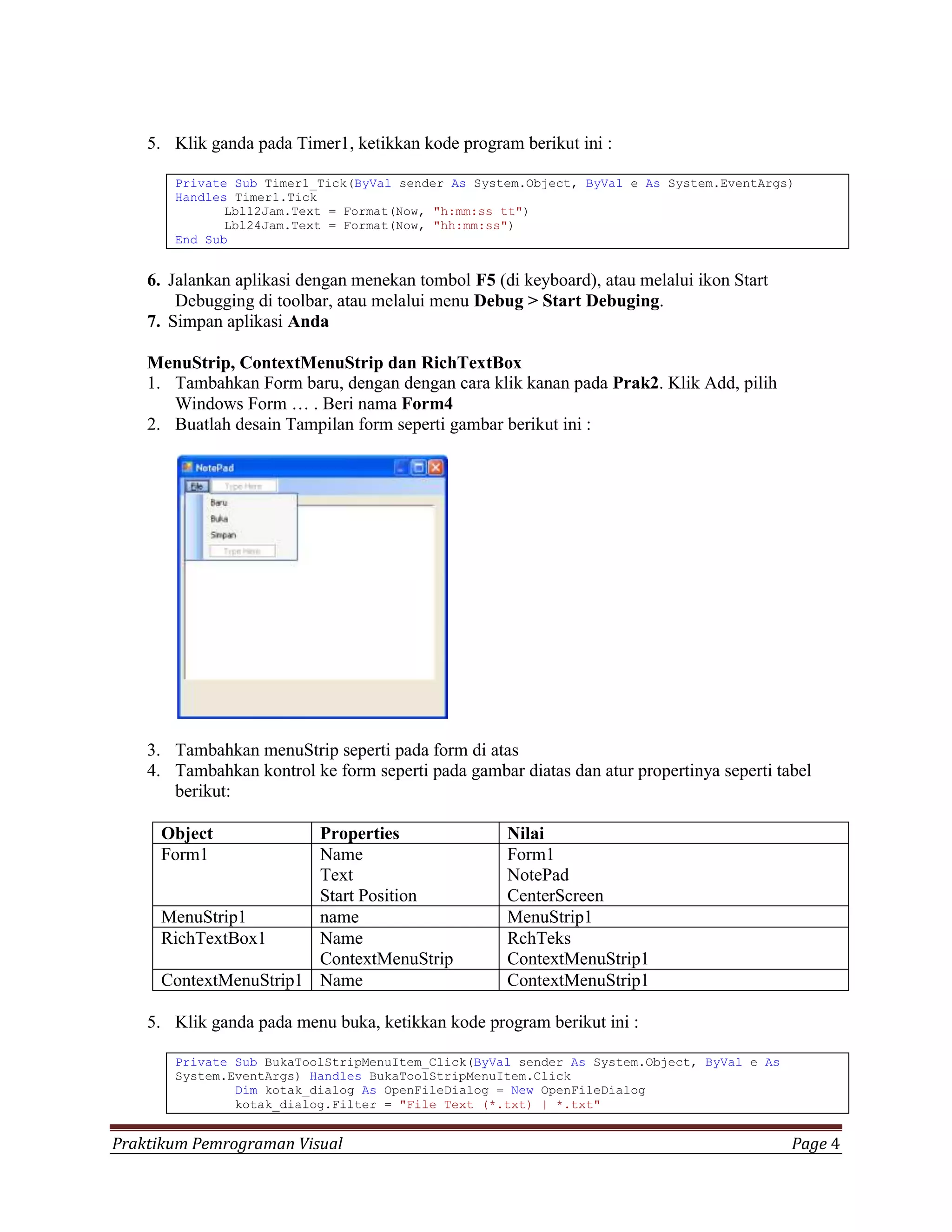 5. Klik ganda pada Timer1, ketikkan kode program berikut ini :

       Private Sub Timer1_Tick(ByVal sender As System.Object, ByVal e As System.EventArgs)
       Handles Timer1.Tick
              Lbl12Jam.Text = Format(Now, "h:mm:ss tt")
              Lbl24Jam.Text = Format(Now, "hh:mm:ss")
       End Sub


    6. Jalankan aplikasi dengan menekan tombol F5 (di keyboard), atau melalui ikon Start
        Debugging di toolbar, atau melalui menu Debug > Start Debuging.
    7. Simpan aplikasi Anda

    MenuStrip, ContextMenuStrip dan RichTextBox
    1. Tambahkan Form baru, dengan dengan cara klik kanan pada Prak2. Klik Add, pilih
       Windows Form … . Beri nama Form4
    2. Buatlah desain Tampilan form seperti gambar berikut ini :




    3. Tambahkan menuStrip seperti pada form di atas
    4. Tambahkan kontrol ke form seperti pada gambar diatas dan atur propertinya seperti tabel
       berikut:

     Object            Properties                   Nilai
     Form1             Name                         Form1
                       Text                         NotePad
                       Start Position               CenterScreen
     MenuStrip1        name                         MenuStrip1
     RichTextBox1      Name                         RchTeks
                       ContextMenuStrip             ContextMenuStrip1
     ContextMenuStrip1 Name                         ContextMenuStrip1

    5. Klik ganda pada menu buka, ketikkan kode program berikut ini :

       Private Sub BukaToolStripMenuItem_Click(ByVal sender As System.Object, ByVal e As
       System.EventArgs) Handles BukaToolStripMenuItem.Click
               Dim kotak_dialog As OpenFileDialog = New OpenFileDialog
               kotak_dialog.Filter = "File Text (*.txt) | *.txt"


Praktikum Pemrograman Visual                                                               Page 4
 