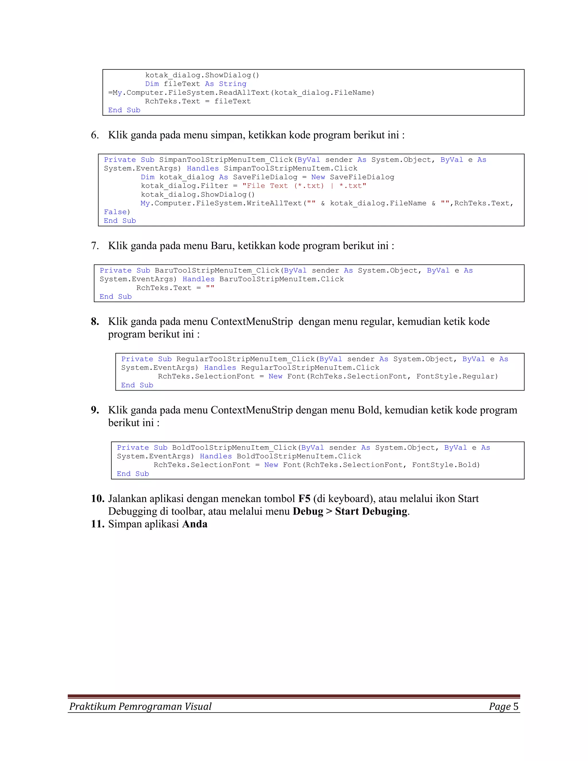 kotak_dialog.ShowDialog()
               Dim fileText As String
       =My.Computer.FileSystem.ReadAllText(kotak_dialog.FileName)
               RchTeks.Text = fileText
       End Sub


    6. Klik ganda pada menu simpan, ketikkan kode program berikut ini :

      Private Sub SimpanToolStripMenuItem_Click(ByVal sender As System.Object, ByVal e As
      System.EventArgs) Handles SimpanToolStripMenuItem.Click
              Dim kotak_dialog As SaveFileDialog = New SaveFileDialog
              kotak_dialog.Filter = "File Text (*.txt) | *.txt"
              kotak_dialog.ShowDialog()
              My.Computer.FileSystem.WriteAllText("" & kotak_dialog.FileName & "",RchTeks.Text,
      False)
      End Sub


    7. Klik ganda pada menu Baru, ketikkan kode program berikut ini :

     Private Sub BaruToolStripMenuItem_Click(ByVal sender As System.Object, ByVal e As
     System.EventArgs) Handles BaruToolStripMenuItem.Click
             RchTeks.Text = ""
     End Sub


    8. Klik ganda pada menu ContextMenuStrip dengan menu regular, kemudian ketik kode
       program berikut ini :

          Private Sub RegularToolStripMenuItem_Click(ByVal sender As System.Object, ByVal e As
          System.EventArgs) Handles RegularToolStripMenuItem.Click
                  RchTeks.SelectionFont = New Font(RchTeks.SelectionFont, FontStyle.Regular)
          End Sub


    9. Klik ganda pada menu ContextMenuStrip dengan menu Bold, kemudian ketik kode program
       berikut ini :

         Private Sub BoldToolStripMenuItem_Click(ByVal sender As System.Object, ByVal e As
         System.EventArgs) Handles BoldToolStripMenuItem.Click
                 RchTeks.SelectionFont = New Font(RchTeks.SelectionFont, FontStyle.Bold)
         End Sub


    10. Jalankan aplikasi dengan menekan tombol F5 (di keyboard), atau melalui ikon Start
        Debugging di toolbar, atau melalui menu Debug > Start Debuging.
    11. Simpan aplikasi Anda




Praktikum Pemrograman Visual                                                                Page 5
 