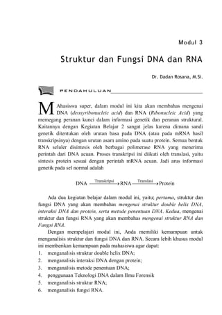Modul 3
Struktur dan Fungsi DNA dan RNA
Dr. Dadan Rosana, M.Si.
Ahasiswa super, dalam modul ini kita akan membahas mengenai
DNA (deoxyribonucleic acid) dan RNA (Ribonucleic Acid) yang
memegang peranan kunci dalam informasi genetik dan peranan struktural.
Kaitannya dengan Kegiatan Belajar 2 sangat jelas karena dimana sandi
genetik ditentukan oleh urutan basa pada DNA (atau pada mRNA hasil
transkripsinya) dengan urutan asam amino pada suatu protein. Semua bentuk
RNA seluler disintesis oleh berbagai polimerase RNA yang menerima
perintah dari DNA acuan. Proses transkripsi ini diikuti oleh translasi, yaitu
sintesis protein sesuai dengan perintah mRNA acuan. Jadi arus informasi
genetik pada sel normal adalah
Transkripsi Translasi
DNA RNA Protein

 
Ada dua kegiatan belajar dalam modul ini, yaitu; pertama, struktur dan
fungsi DNA yang akan membahas mengenai struktur double helix DNA,
interaksi DNA dan protein, serta metode penentuan DNA. Kedua, mengenai
struktur dan fungsi RNA yang akan membahas mengenai struktur RNA dan
Fungsi RNA.
Dengan mempelajari modul ini, Anda memiliki kemampuan untuk
menganalisis struktur dan fungsi DNA dan RNA. Secara lebih khusus modul
ini memberikan kemampuan pada mahasiswa agar dapat:
1. menganalisis struktur double helix DNA;
2. menganalisis interaksi DNA dengan protein;
3. menganalisis metode penentuan DNA;
4. penggunaan Teknologi DNA dalam Ilmu Forensik
5. menganalisis struktur RNA;
6. menganalisis fungsi RNA.
M
 