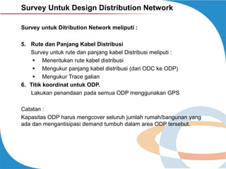 Survey Untuk Design Distribution Network
Survey untuk Ditribution Network meliputi :
5. Rute dan Panjang Kabel Distribusi
Survey untuk rute dan panjang kabel Distribusi meliputi :
 Menentukan rute kabel distribusi
 Mengukur panjang kabel distribusi (dari ODC ke ODP)
 Mengukur Trace galian
6. Titik koordinat untuk ODP.
Lakukan penandaan pada semua ODP menggunakan GPS

Catatan :
Kapasitas ODP harus mengcover seluruh jumlah rumah/bangunan yang
ada dan mengantisipasi demand tumbuh dalam area ODP tersebut.

 