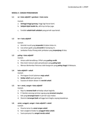 Cenderabahasa Bil. 1 JPNPP
MODUL 5 : DARJAH PENGHABISAN
1.1 se + kata adjektif + gandaan + kata nama
Contoh:
a. Setinggi-tinggi gunung, tinggi lagi hasrat kami.
b. Sebijak-bijak budak itu, akhirnya tertipu juga.
c. Faridlah sebaik-baik sahabat yang pernah saya kenali.
1.2 ter + kata adjektif
Contoh:
a. Aminlah murid yang terpandai di dalam kelas ini.
b. Liza antara gadis yang tercantik di kampong ini.
c. Jambatan Pulau Pinang ialah jambatan yang terpanjang di Asia.
1.3 paling + kata adjektif
Contoh:
a. Antara adik-beradiknya, Fifilah yang paling cerdik.
b. Kita mesti mencari jalan penyelesaian yang paling baik.
c. Menara Berkembar Petronas ialah bangunan yang paling tinggi di Malaysia.
1.4 kata adjektif + sekali
Contoh:
a. Perniagaan Encik Sulaiman maju sekali.
b. Sedap sekali ayam goreng ini.
c. Suasana di dalam dewan ini meriah sekali.
1.5 ter + amat, sangat + kata adjektif
Contoh:
a. Raja itu teramat baik terhadap rakyat baginda.
b. P. Ramlee seorang seniman agung yang teramat masyhur.
c. Kek yang tersangat lazat ini pernah saya makan.
d. Shamimi tersangat baik sehingga kami begitu sayang kepadanya.
1.6 amat, sungguh, sangat + kata adjektif + sekali
Contoh:
a. Peserta larian itu amat cergas sekali.
b. Kain songket di kedai itu sungguh halus sekali.
c. Suara penyanyi itu sangat merdu sekali.
 