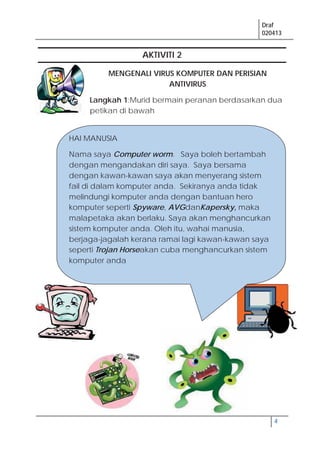 Draf
020413
4
AKTIVITI 2
MENGENALI VIRUS KOMPUTER DAN PERISIAN
ANTIVIRUS
Langkah 1:Murid bermain peranan berdasarkan dua
petikan di bawah
HAI MANUSIA
Nama saya Computer worm. Saya boleh bertambah
dengan mengandakan diri saya. Saya bersama
dengan kawan-kawan saya akan menyerang sistem
fail di dalam komputer anda. Sekiranya anda tidak
melindungi komputer anda dengan bantuan hero
komputer seperti Spyware, AVGdanKapersky, maka
malapetaka akan berlaku. Saya akan menghancurkan
sistem komputer anda. Oleh itu, wahai manusia,
berjaga-jagalah kerana ramai lagi kawan-kawan saya
seperti Trojan Horseakan cuba menghancurkan sistem
komputer anda
 