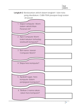 Draf
020413
6
Langkah 2: Berdasarkan aktiviti dalam langkah 1 dan nota
yang disediakan, CUBA TEKA jawapan bagi soalan
di bawah
1. Siapa Computer Worm
dalam aktiviti Main
Peranan ini?
2. Apa Computer Worm
boleh lakukan terhadap
sesebuah komputer?
6. Berikan 3 nama rakan-
rakan hero komputer?
5. Apakah tugas hero
komputer dalam
penjagaan komputer?
4. Siapa hero komputer?
3. Beri nama kawan
Computer Worm?
 