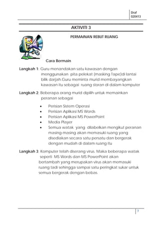 Draf
020413
7
AKTIVITI 3
PERMAINAN REBUT RUANG
Cara Bermain
Langkah 1: Guru menandakan satu kawasan dengan
menggunakan pita pelekat (masking Tape)di lantai
bilik darjah.Guru meminta murid membayangkan
kawasan itu sebagai ruang storan di dalam komputer
Langkah 2: Beberapa orang murid dipilih untuk memainkan
peranan sebagai
Perisian Sistem Operasi
Perisian Aplikasi MS Words
Perisian Aplikasi MS PowerPoint
Media Player
Semua watak yang dilabelkan mengikut peranan
masing-masing akan memasuki ruang yang
disediakan secara satu persatu dan bergerak
dengan mudah di dalam ruang itu
Langkah 3; Komputer telah diserang virus. Maka beberapa watak
seperti MS Words dan MS PowerPoint akan
bertambah yang merupakan virus akan memasuki
ruang tadi sehingga sampai satu peringkat sukar untuk
semua bergerak dengan bebas.
 