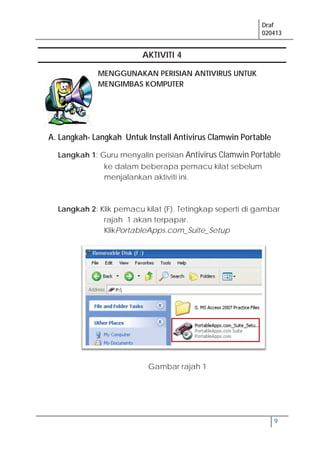 Draf
020413
9
AKTIVITI 4
MENGGUNAKAN PERISIAN ANTIVIRUS UNTUK
MENGIMBAS KOMPUTER
A. Langkah- Langkah Untuk Install Antivirus Clamwin Portable
Langkah 1: Guru menyalin perisian Antivirus Clamwin Portable
ke dalam beberapa pemacu kilat sebelum
menjalankan aktiviti ini.
Langkah 2: Klik pemacu kilat (F). Tetingkap seperti di gambar
rajah 1 akan terpapar.
KlikPortableApps.com_Suite_Setup
Gambar rajah 1
 