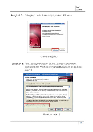 Draf
020413
10
Langkah 3: Tetingkap berikut akan dipaparkan. Klik Next
Langkah 4: Pilih I accept the term of the License Agreement.
Kemudian klik Nextseperti yang ditunjukkan di gambar
rajah 3
Gambar rajah 2
Gambar rajah 3
 