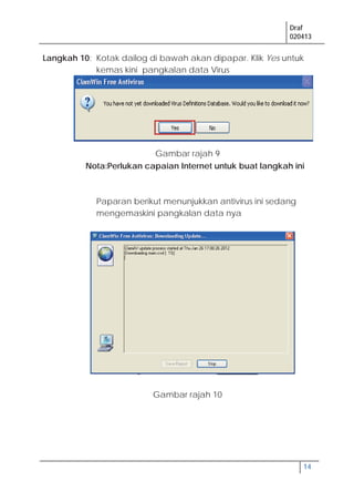 Draf
020413
14
Langkah 10: Kotak dailog di bawah akan dipapar. Klik Yes untuk
kemas kini pangkalan data Virus
Nota:Perlukan capaian Internet untuk buat langkah ini
Paparan berikut menunjukkan antivirus ini sedang
mengemaskini pangkalan data nya
Gambar rajah 9
Gambar rajah 10
 