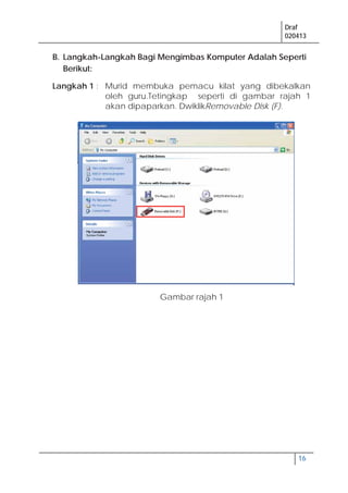 Draf
020413
16
B. Langkah-Langkah Bagi Mengimbas Komputer Adalah Seperti
Berikut:
Langkah 1 : Murid membuka pemacu kilat yang dibekalkan
oleh guru.Tetingkap seperti di gambar rajah 1
akan dipaparkan. DwiklikRemovable Disk (F).
Gambar rajah 1
 