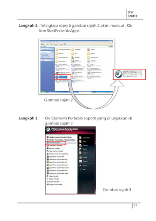Draf
020413
17
Langkah 2 : Tetingkap seperti gambar rajah 2 akan muncul . Klik
ikon StartPortableApps
Langkah 3 : Klik Clamwin Portable seperti yang ditunjukkan di
gambar rajah 3
Gambar rajah 2
Gambar rajah 3
 