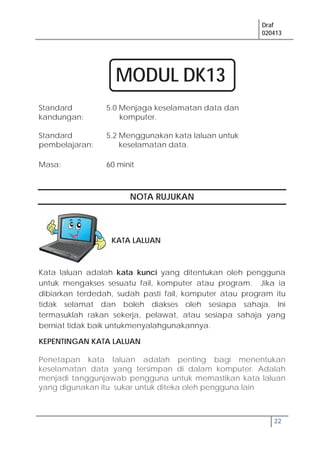 Draf
020413
22
Standard
kandungan:
5.0 Menjaga keselamatan data dan
komputer.
Standard
pembelajaran:
5.2 Menggunakan kata laluan untuk
keselamatan data.
Masa: 60 minit
NOTA RUJUKAN
KATA LALUAN
Kata laluan adalah kata kunci yang ditentukan oleh pengguna
untuk mengakses sesuatu fail, komputer atau program. Jika ia
dibiarkan terdedah, sudah pasti fail, komputer atau program itu
tidak selamat dan boleh diakses oleh sesiapa sahaja. Ini
termasuklah rakan sekerja, pelawat, atau sesiapa sahaja yang
berniat tidak baik untukmenyalahgunakannya.
KEPENTINGAN KATA LALUAN
Penetapan kata laluan adalah penting bagi menentukan
keselamatan data yang tersimpan di dalam komputer. Adalah
menjadi tanggunjawab pengguna untuk memastikan kata laluan
yang digunakan itu sukar untuk diteka oleh pengguna lain
MODUL DK13
 