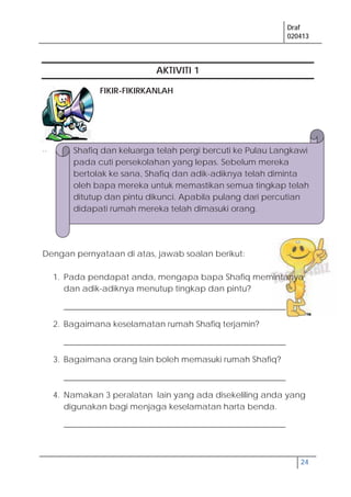 Draf
020413
24
AKTIVITI 1
FIKIR-FIKIRKANLAH
..
Dengan pernyataan di atas, jawab soalan berikut:
1. Pada pendapat anda, mengapa bapa Shafiq memintanya
dan adik-adiknya menutup tingkap dan pintu?
______________________________________________________
2. Bagaimana keselamatan rumah Shafiq terjamin?
______________________________________________________
3. Bagaimana orang lain boleh memasuki rumah Shafiq?
______________________________________________________
4. Namakan 3 peralatan lain yang ada disekeliling anda yang
digunakan bagi menjaga keselamatan harta benda.
______________________________________________________
Shafiq dan keluarga telah pergi bercuti ke Pulau Langkawi
pada cuti persekolahan yang lepas. Sebelum mereka
bertolak ke sana, Shafiq dan adik-adiknya telah diminta
oleh bapa mereka untuk memastikan semua tingkap telah
ditutup dan pintu dikunci. Apabila pulang dari percutian
didapati rumah mereka telah dimasuki orang.
 