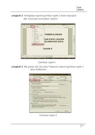 Draf
020413
26
Langkah 2 :Tetingkap seperti gambar rajah 2 akan terpapar.
Klik Tools dan kemudian Option
Langkah 3: Klik pada tab Security. Paparan seperti gambar rajah 3
akan kelihatan.
Gambar rajah 2
Gambar rajah 3
 