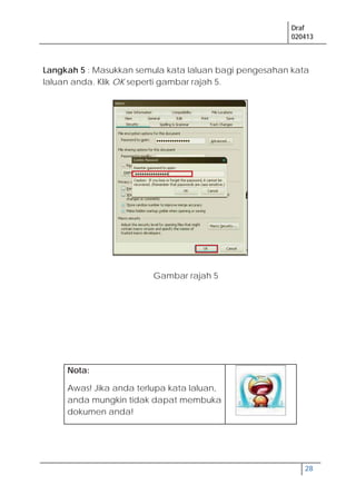 Draf
020413
28
Gambar rajah 5
Langkah 5 : Masukkan semula kata laluan bagi pengesahan kata
laluan anda. Klik OK seperti gambar rajah 5.
Nota:
Awas! Jika anda terlupa kata laluan,
anda mungkin tidak dapat membuka
dokumen anda!
 