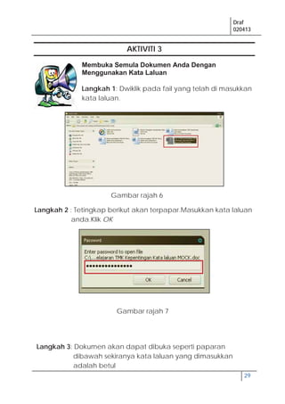 Draf
020413
29
AKTIVITI 3
Membuka Semula Dokumen Anda Dengan
Menggunakan Kata Laluan
Langkah 1: Dwiklik pada fail yang telah di masukkan
kata laluan.
Langkah 2 : Tetingkap berikut akan terpapar.Masukkan kata laluan
anda.Klik OK
Langkah 3: Dokumen akan dapat dibuka seperti paparan
dibawah sekiranya kata laluan yang dimasukkan
adalah betul
Gambar rajah 6
Gambar rajah 7
 