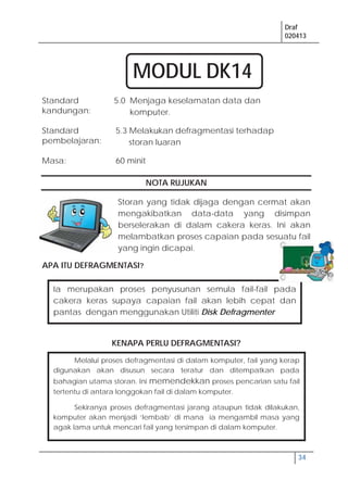 Draf
020413
34
Melalui proses defragmentasi di dalam komputer, fail yang kerap
digunakan akan disusun secara teratur dan ditempatkan pada
bahagian utama storan. Ini memendekkan proses pencarian satu fail
tertentu di antara longgokan fail di dalam komputer.
Sekiranya proses defragmentasi jarang ataupun tidak dilakukan,
komputer akan menjadi ‘lembab’ di mana ia mengambil masa yang
agak lama untuk mencari fail yang tersimpan di dalam komputer.
NOTA RUJUKAN
Storan yang tidak dijaga dengan cermat akan
mengakibatkan data-data yang disimpan
berselerakan di dalam cakera keras. Ini akan
melambatkan proses capaian pada sesuatu fail
yang ingin dicapai.
APA ITU DEFRAGMENTASI?
KENAPA PERLU DEFRAGMENTASI?
Standard
kandungan:
5.0 Menjaga keselamatan data dan
komputer.
Standard
pembelajaran:
5.3 Melakukan defragmentasi terhadap
storan luaran
Masa: 60 minit
Ia merupakan proses penyusunan semula fail-fail pada
cakera keras supaya capaian fail akan lebih cepat dan
pantas dengan menggunakan Utiliti Disk Defragmenter
MODUL DK14
 