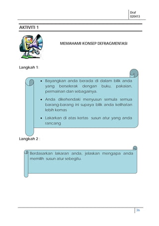 Draf
020413
36
AKTIVITI 1
MEMAHAMI KONSEP DEFRAGMENTASI
Langkah 1:
Langkah 2 :
Bayangkan anda berada di dalam bilik anda
yang berselerak dengan buku, pakaian,
permainan dan sebagainya.
Anda dikehendaki menyusun semula semua
barang-barang ini supaya bilik anda kelihatan
lebih kemas
Lakarkan di atas kertas susun atur yang anda
rancang
Berdasarkan lakaran anda, jelaskan mengapa anda
memilih susun atur sebegitu.
 