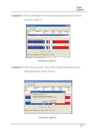 Draf
020413
39
Langkah 6 : Proses defragmentasi sedang berjalan seperti dalam
gambar rajah 4
Langkah 9 : Klik butang Close atau View Report apabila proses
defragmentasi telah selesai
Gambar rajah 4
Gambar rajah 5
 