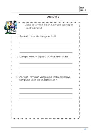 Draf
020413
40
AKTIVITI 3
Baca nota yang diberi. Kemudian jawapan
soalan berikut
1) Apakah maksud defragmentasi?
______________________________________________
______________________________________________
______________________________________________
2) Kenapa komputer perlu didefragmentasikan?
______________________________________________
______________________________________________
______________________________________________
3) Apakah masalah yang akan timbul sekiranya
komputer tidak didefragmentasi?
______________________________________________
______________________________________________
______________________________________________
 