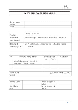 Draf
020413
42
LAPORAN PENCAPAIAN MURID
Nama Murid:
Tahun:
Kelas
Modul:
Dunia Komputer
Standard
Kandungan:
5.0 Menjaga keselamatan data dan komputer.
Standard
Pembelajaran:
5.3 Melakukan defragmentasi terhadap storan
luaran
Bil Perkara yang dinilai Pencapaian Catatan
Ya Tidak
Melakukan defragmentasi
terhadap storan luaran
KEPUTUSAN (CAPAI / TIDAK CAPAI)
TARIKH
Nama Guru: Tandatangan &
Tarikh
Disahkan
oleh:
Tandatangan &
Tarikh
 