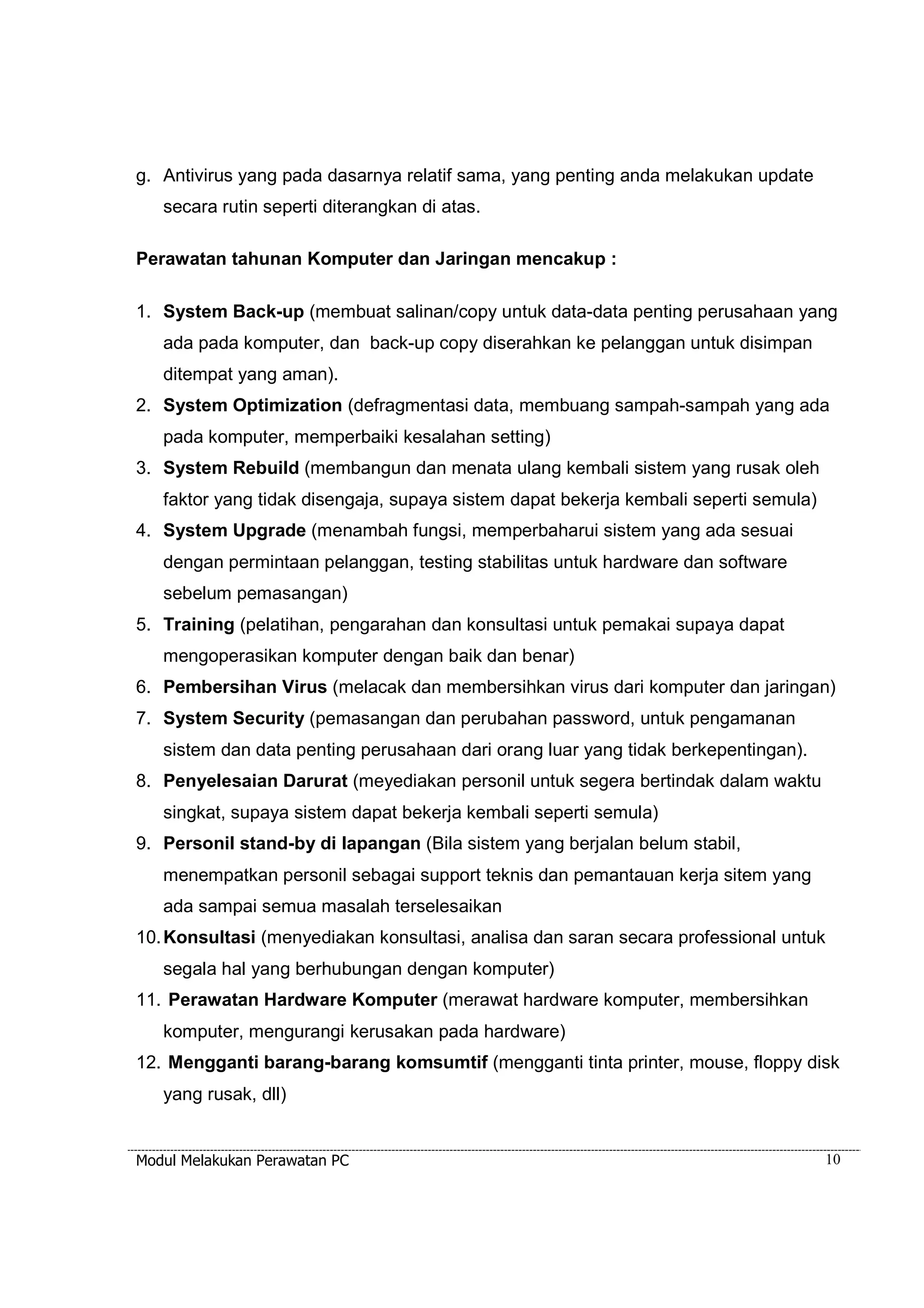 g. Antivirus yang pada dasarnya relatif sama, yang penting anda melakukan update 
secara rutin seperti diterangkan di atas. 
Perawatan tahunan Komputer dan Jaringan mencakup : 
1. System Back-up (membuat salinan/copy untuk data-data penting perusahaan yang 
ada pada komputer, dan back-up copy diserahkan ke pelanggan untuk disimpan 
ditempat yang aman). 
2. System Optimization (defragmentasi data, membuang sampah-sampah yang ada 
pada komputer, memperbaiki kesalahan setting) 
3. System Rebuild (membangun dan menata ulang kembali sistem yang rusak oleh 
faktor yang tidak disengaja, supaya sistem dapat bekerja kembali seperti semula) 
4. System Upgrade (menambah fungsi, memperbaharui sistem yang ada sesuai 
dengan permintaan pelanggan, testing stabilitas untuk hardware dan software 
sebelum pemasangan) 
5. Training (pelatihan, pengarahan dan konsultasi untuk pemakai supaya dapat 
mengoperasikan komputer dengan baik dan benar) 
6. Pembersihan Virus (melacak dan membersihkan virus dari komputer dan jaringan) 
7. System Security (pemasangan dan perubahan password, untuk pengamanan 
sistem dan data penting perusahaan dari orang luar yang tidak berkepentingan). 
8. Penyelesaian Darurat (meyediakan personil untuk segera bertindak dalam waktu 
singkat, supaya sistem dapat bekerja kembali seperti semula) 
9. Personil stand-by di lapangan (Bila sistem yang berjalan belum stabil, 
menempatkan personil sebagai support teknis dan pemantauan kerja sitem yang 
ada sampai semua masalah terselesaikan 
10. Konsultasi (menyediakan konsultasi, analisa dan saran secara professional untuk 
segala hal yang berhubungan dengan komputer) 
11. Perawatan Hardware Komputer (merawat hardware komputer, membersihkan 
komputer, mengurangi kerusakan pada hardware) 
12. Mengganti barang-barang komsumtif (mengganti tinta printer, mouse, floppy disk 
yang rusak, dll) 
Modul Melakukan Perawatan PC 10 
