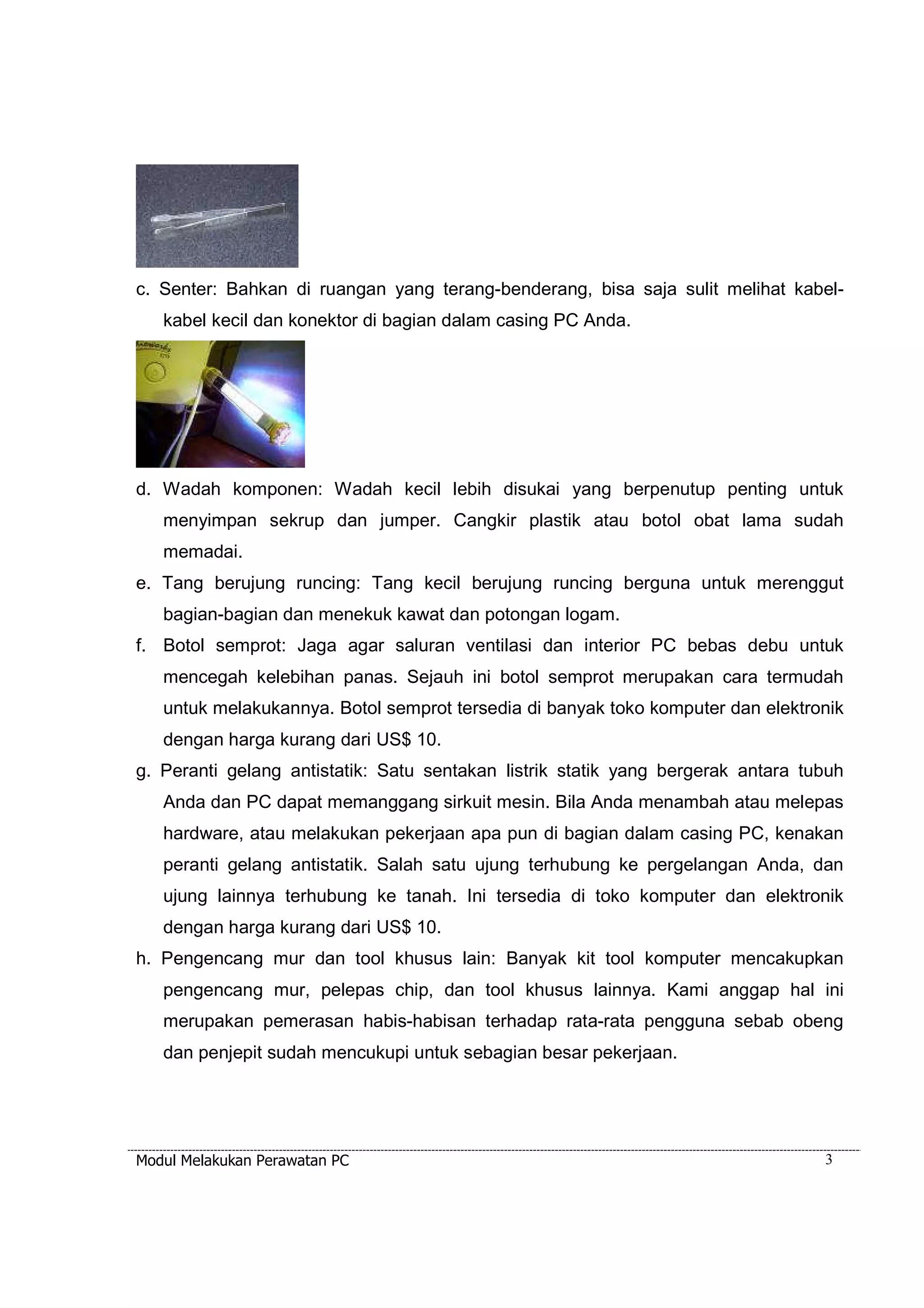 c. Senter: Bahkan di ruangan yang terang-benderang, bisa saja sulit melihat kabel-kabel 
kecil dan konektor di bagian dalam casing PC Anda. 
d. Wadah komponen: Wadah kecil lebih disukai yang berpenutup penting untuk 
menyimpan sekrup dan jumper. Cangkir plastik atau botol obat lama sudah 
memadai. 
e. Tang berujung runcing: Tang kecil berujung runcing berguna untuk merenggut 
bagian-bagian dan menekuk kawat dan potongan logam. 
f. Botol semprot: Jaga agar saluran ventilasi dan interior PC bebas debu untuk 
mencegah kelebihan panas. Sejauh ini botol semprot merupakan cara termudah 
untuk melakukannya. Botol semprot tersedia di banyak toko komputer dan elektronik 
dengan harga kurang dari US$ 10. 
g. Peranti gelang antistatik: Satu sentakan listrik statik yang bergerak antara tubuh 
Anda dan PC dapat memanggang sirkuit mesin. Bila Anda menambah atau melepas 
hardware, atau melakukan pekerjaan apa pun di bagian dalam casing PC, kenakan 
peranti gelang antistatik. Salah satu ujung terhubung ke pergelangan Anda, dan 
ujung lainnya terhubung ke tanah. Ini tersedia di toko komputer dan elektronik 
dengan harga kurang dari US$ 10. 
h. Pengencang mur dan tool khusus lain: Banyak kit tool komputer mencakupkan 
pengencang mur, pelepas chip, dan tool khusus lainnya. Kami anggap hal ini 
merupakan pemerasan habis-habisan terhadap rata-rata pengguna sebab obeng 
dan penjepit sudah mencukupi untuk sebagian besar pekerjaan. 
Modul Melakukan Perawatan PC 3 
 