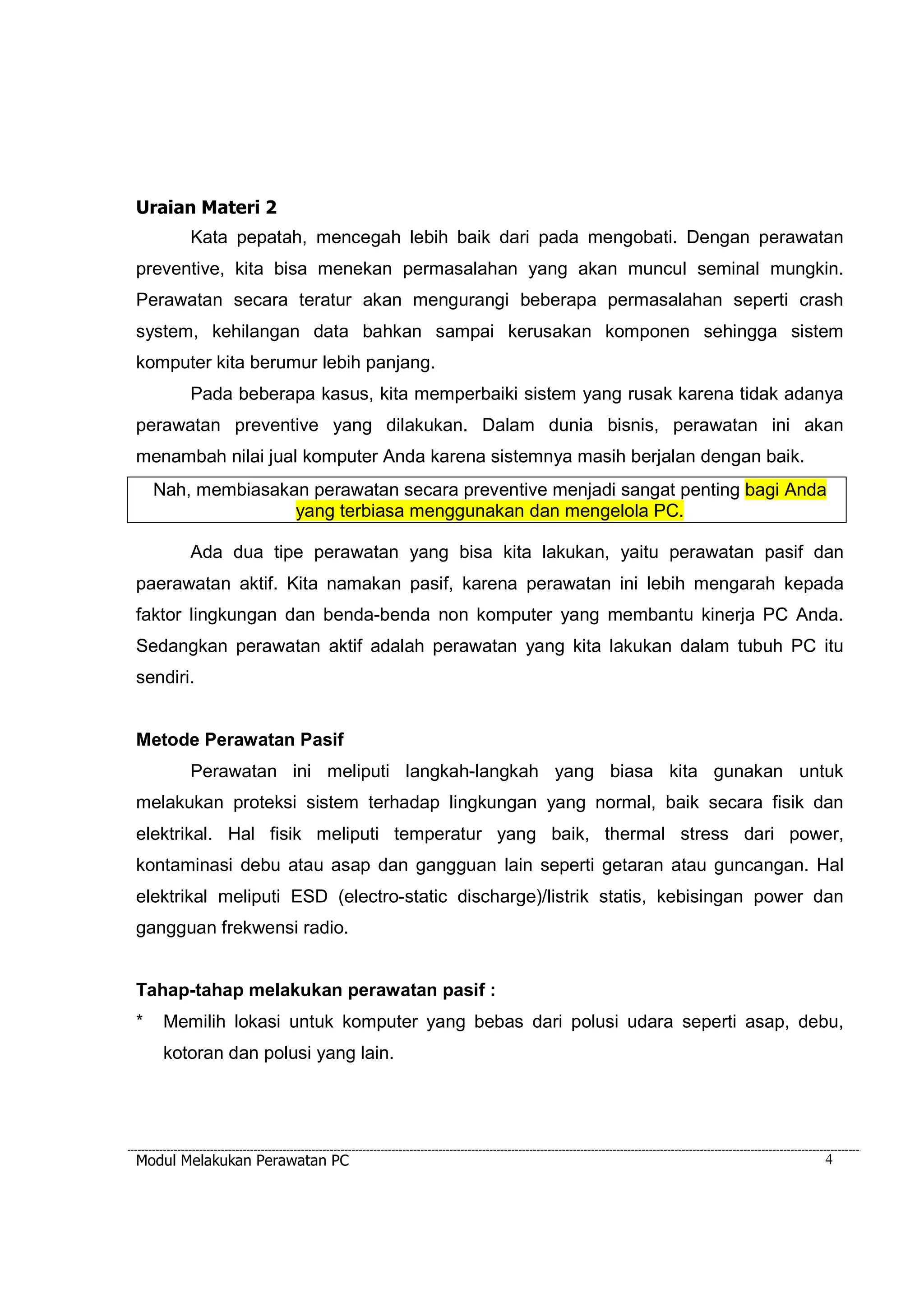 Uraian Materi 2 
Kata pepatah, mencegah lebih baik dari pada mengobati. Dengan perawatan 
preventive, kita bisa menekan permasalahan yang akan muncul seminal mungkin. 
Perawatan secara teratur akan mengurangi beberapa permasalahan seperti crash 
system, kehilangan data bahkan sampai kerusakan komponen sehingga sistem 
komputer kita berumur lebih panjang. 
Pada beberapa kasus, kita memperbaiki sistem yang rusak karena tidak adanya 
perawatan preventive yang dilakukan. Dalam dunia bisnis, perawatan ini akan 
menambah nilai jual komputer Anda karena sistemnya masih berjalan dengan baik. 
Nah, membiasakan perawatan secara preventive menjadi sangat penting bagi Anda 
yang terbiasa menggunakan dan mengelola PC. 
Ada dua tipe perawatan yang bisa kita lakukan, yaitu perawatan pasif dan 
paerawatan aktif. Kita namakan pasif, karena perawatan ini lebih mengarah kepada 
faktor lingkungan dan benda-benda non komputer yang membantu kinerja PC Anda. 
Sedangkan perawatan aktif adalah perawatan yang kita lakukan dalam tubuh PC itu 
sendiri. 
Metode Perawatan Pasif 
Perawatan ini meliputi langkah-langkah yang biasa kita gunakan untuk 
melakukan proteksi sistem terhadap lingkungan yang normal, baik secara fisik dan 
elektrikal. Hal fisik meliputi temperatur yang baik, thermal stress dari power, 
kontaminasi debu atau asap dan gangguan lain seperti getaran atau guncangan. Hal 
elektrikal meliputi ESD (electro-static discharge)/listrik statis, kebisingan power dan 
gangguan frekwensi radio. 
Tahap-tahap melakukan perawatan pasif : 
* Memilih lokasi untuk komputer yang bebas dari polusi udara seperti asap, debu, 
kotoran dan polusi yang lain. 
Modul Melakukan Perawatan PC 4 
 