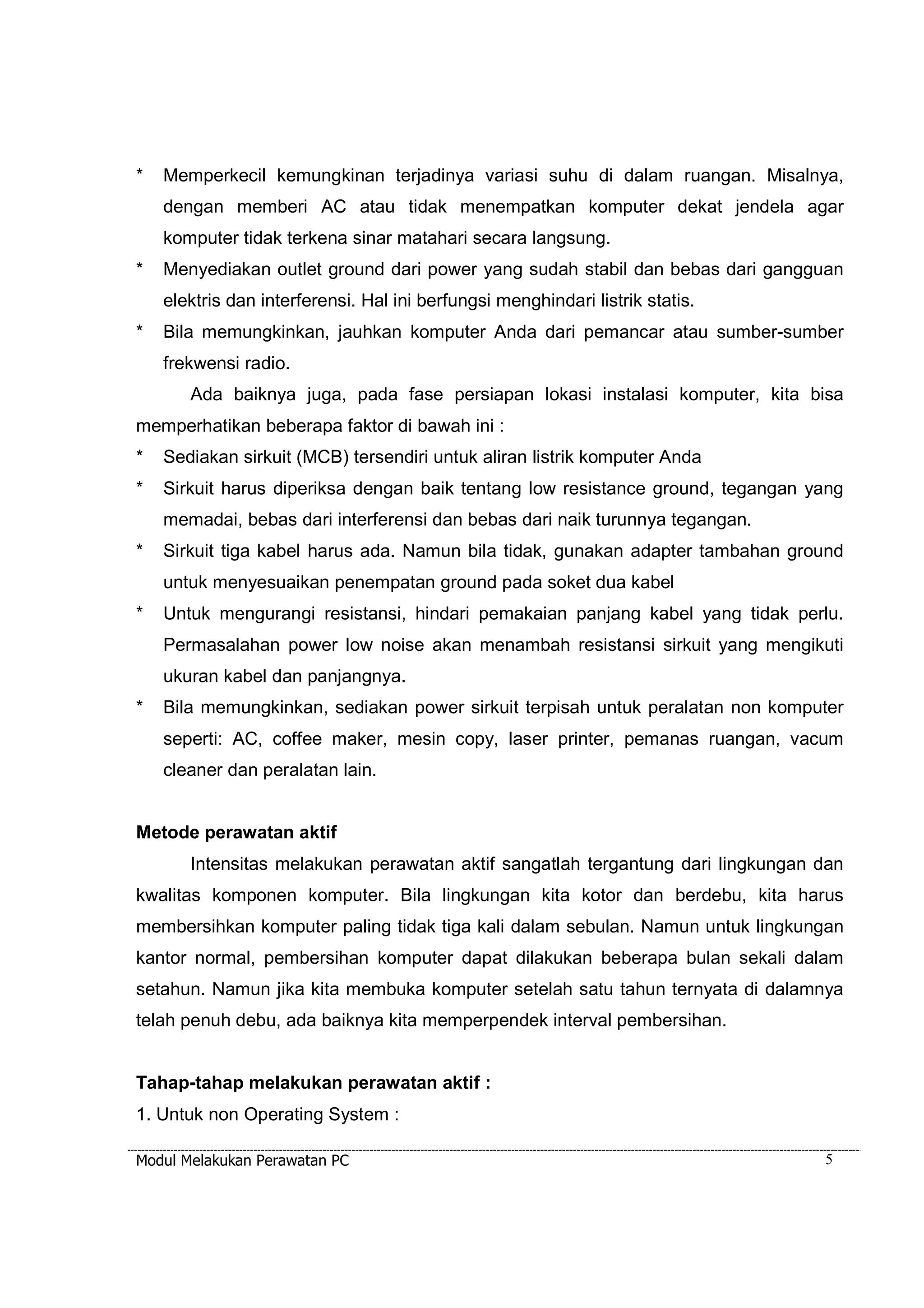 * Memperkecil kemungkinan terjadinya variasi suhu di dalam ruangan. Misalnya, 
dengan memberi AC atau tidak menempatkan komputer dekat jendela agar 
komputer tidak terkena sinar matahari secara langsung. 
* Menyediakan outlet ground dari power yang sudah stabil dan bebas dari gangguan 
elektris dan interferensi. Hal ini berfungsi menghindari listrik statis. 
* Bila memungkinkan, jauhkan komputer Anda dari pemancar atau sumber-sumber 
frekwensi radio. 
Ada baiknya juga, pada fase persiapan lokasi instalasi komputer, kita bisa 
memperhatikan beberapa faktor di bawah ini : 
* Sediakan sirkuit (MCB) tersendiri untuk aliran listrik komputer Anda 
* Sirkuit harus diperiksa dengan baik tentang low resistance ground, tegangan yang 
memadai, bebas dari interferensi dan bebas dari naik turunnya tegangan. 
* Sirkuit tiga kabel harus ada. Namun bila tidak, gunakan adapter tambahan ground 
untuk menyesuaikan penempatan ground pada soket dua kabel 
* Untuk mengurangi resistansi, hindari pemakaian panjang kabel yang tidak perlu. 
Permasalahan power low noise akan menambah resistansi sirkuit yang mengikuti 
ukuran kabel dan panjangnya. 
* Bila memungkinkan, sediakan power sirkuit terpisah untuk peralatan non komputer 
seperti: AC, coffee maker, mesin copy, laser printer, pemanas ruangan, vacum 
cleaner dan peralatan lain. 
Metode perawatan aktif 
Intensitas melakukan perawatan aktif sangatlah tergantung dari lingkungan dan 
kwalitas komponen komputer. Bila lingkungan kita kotor dan berdebu, kita harus 
membersihkan komputer paling tidak tiga kali dalam sebulan. Namun untuk lingkungan 
kantor normal, pembersihan komputer dapat dilakukan beberapa bulan sekali dalam 
setahun. Namun jika kita membuka komputer setelah satu tahun ternyata di dalamnya 
telah penuh debu, ada baiknya kita memperpendek interval pembersihan. 
Tahap-tahap melakukan perawatan aktif : 
1. Untuk non Operating System : 
Modul Melakukan Perawatan PC 5 
 