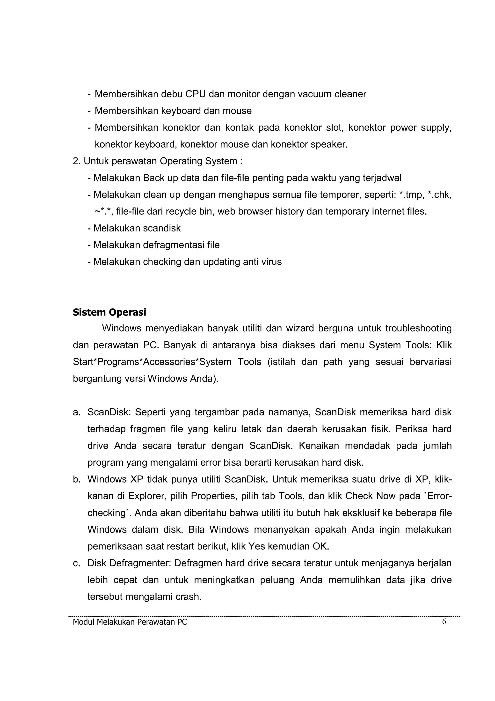 - Membersihkan debu CPU dan monitor dengan vacuum cleaner 
- Membersihkan keyboard dan mouse 
- Membersihkan konektor dan kontak pada konektor slot, konektor power supply, 
konektor keyboard, konektor mouse dan konektor speaker. 
2. Untuk perawatan Operating System : 
- Melakukan Back up data dan file-file penting pada waktu yang terjadwal 
- Melakukan clean up dengan menghapus semua file temporer, seperti: *.tmp, *.chk, 
~*.*, file-file dari recycle bin, web browser history dan temporary internet files. 
- Melakukan scandisk 
- Melakukan defragmentasi file 
- Melakukan checking dan updating anti virus 
Sistem Operasi 
Windows menyediakan banyak utiliti dan wizard berguna untuk troubleshooting 
dan perawatan PC. Banyak di antaranya bisa diakses dari menu System Tools: Klik 
Start*Programs*Accessories*System Tools (istilah dan path yang sesuai bervariasi 
bergantung versi Windows Anda). 
a. ScanDisk: Seperti yang tergambar pada namanya, ScanDisk memeriksa hard disk 
terhadap fragmen file yang keliru letak dan daerah kerusakan fisik. Periksa hard 
drive Anda secara teratur dengan ScanDisk. Kenaikan mendadak pada jumlah 
program yang mengalami error bisa berarti kerusakan hard disk. 
b. Windows XP tidak punya utiliti ScanDisk. Untuk memeriksa suatu drive di XP, klik-kanan 
di Explorer, pilih Properties, pilih tab Tools, dan klik Check Now pada `Error-checking`. 
Anda akan diberitahu bahwa utiliti itu butuh hak eksklusif ke beberapa file 
Windows dalam disk. Bila Windows menanyakan apakah Anda ingin melakukan 
pemeriksaan saat restart berikut, klik Yes kemudian OK. 
c. Disk Defragmenter: Defragmen hard drive secara teratur untuk menjaganya berjalan 
lebih cepat dan untuk meningkatkan peluang Anda memulihkan data jika drive 
tersebut mengalami crash. 
Modul Melakukan Perawatan PC 6 
 