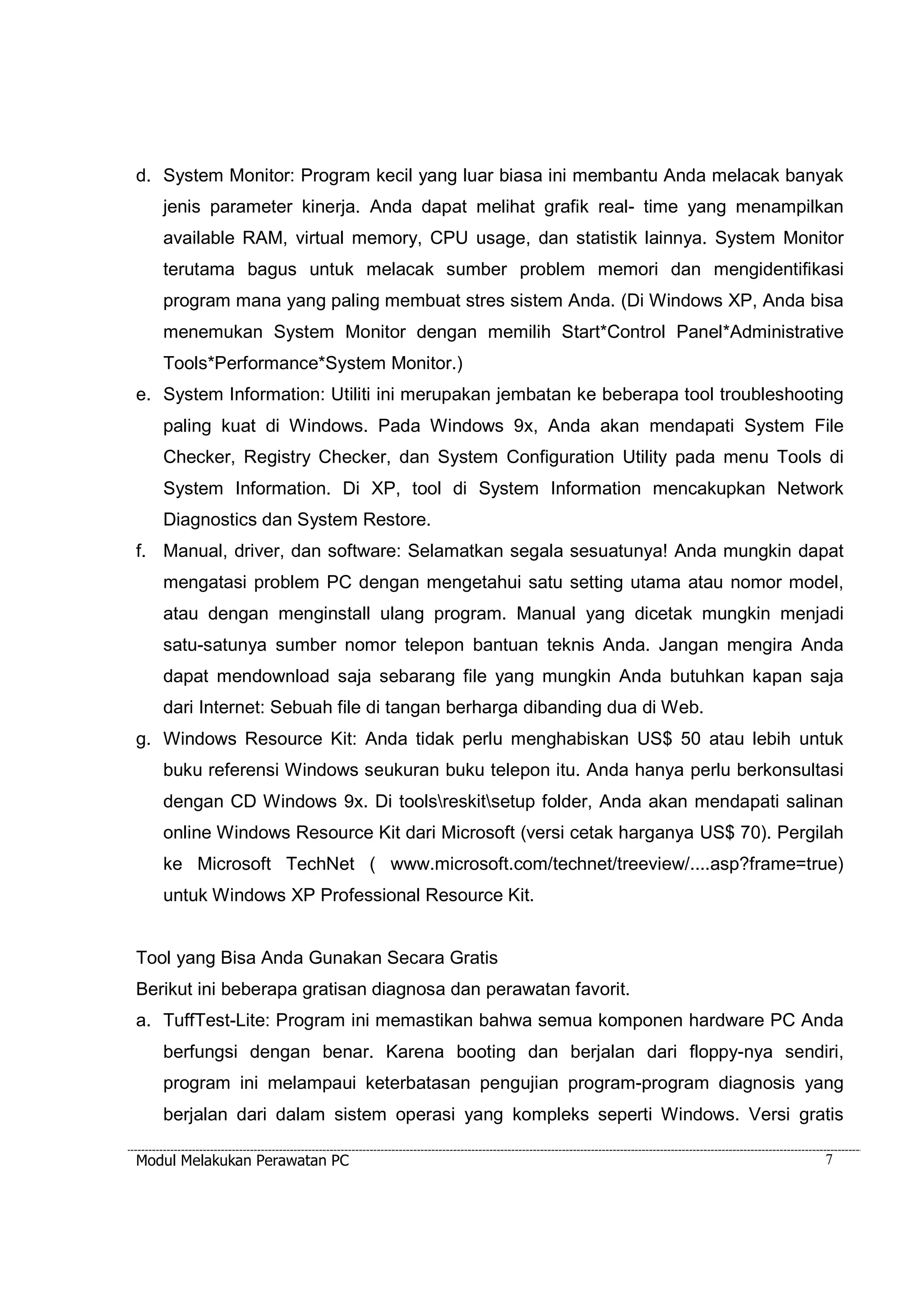 d. System Monitor: Program kecil yang luar biasa ini membantu Anda melacak banyak 
jenis parameter kinerja. Anda dapat melihat grafik real- time yang menampilkan 
available RAM, virtual memory, CPU usage, dan statistik lainnya. System Monitor 
terutama bagus untuk melacak sumber problem memori dan mengidentifikasi 
program mana yang paling membuat stres sistem Anda. (Di Windows XP, Anda bisa 
menemukan System Monitor dengan memilih Start*Control Panel*Administrative 
Tools*Performance*System Monitor.) 
e. System Information: Utiliti ini merupakan jembatan ke beberapa tool troubleshooting 
paling kuat di Windows. Pada Windows 9x, Anda akan mendapati System File 
Checker, Registry Checker, dan System Configuration Utility pada menu Tools di 
System Information. Di XP, tool di System Information mencakupkan Network 
Diagnostics dan System Restore. 
f. Manual, driver, dan software: Selamatkan segala sesuatunya! Anda mungkin dapat 
mengatasi problem PC dengan mengetahui satu setting utama atau nomor model, 
atau dengan menginstall ulang program. Manual yang dicetak mungkin menjadi 
satu-satunya sumber nomor telepon bantuan teknis Anda. Jangan mengira Anda 
dapat mendownload saja sebarang file yang mungkin Anda butuhkan kapan saja 
dari Internet: Sebuah file di tangan berharga dibanding dua di Web. 
g. Windows Resource Kit: Anda tidak perlu menghabiskan US$ 50 atau lebih untuk 
buku referensi Windows seukuran buku telepon itu. Anda hanya perlu berkonsultasi 
dengan CD Windows 9x. Di toolsreskitsetup folder, Anda akan mendapati salinan 
online Windows Resource Kit dari Microsoft (versi cetak harganya US$ 70). Pergilah 
ke Microsoft TechNet ( www.microsoft.com/technet/treeview/....asp?frame=true) 
untuk Windows XP Professional Resource Kit. 
Tool yang Bisa Anda Gunakan Secara Gratis 
Berikut ini beberapa gratisan diagnosa dan perawatan favorit. 
a. TuffTest-Lite: Program ini memastikan bahwa semua komponen hardware PC Anda 
berfungsi dengan benar. Karena booting dan berjalan dari floppy-nya sendiri, 
program ini melampaui keterbatasan pengujian program-program diagnosis yang 
berjalan dari dalam sistem operasi yang kompleks seperti Windows. Versi gratis 
Modul Melakukan Perawatan PC 7 
 