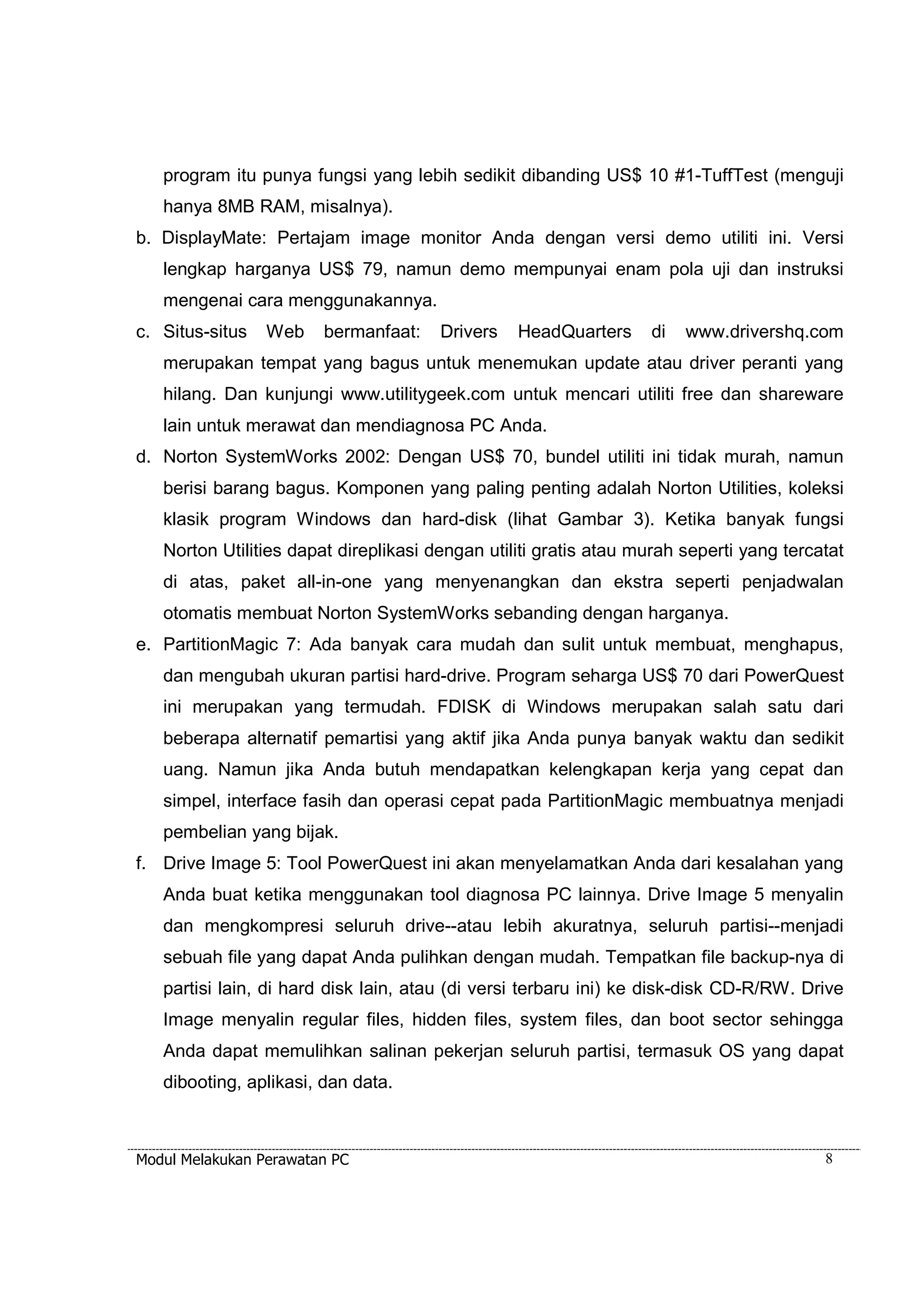 program itu punya fungsi yang lebih sedikit dibanding US$ 10 #1-TuffTest (menguji 
hanya 8MB RAM, misalnya). 
b. DisplayMate: Pertajam image monitor Anda dengan versi demo utiliti ini. Versi 
lengkap harganya US$ 79, namun demo mempunyai enam pola uji dan instruksi 
mengenai cara menggunakannya. 
c. Situs-situs Web bermanfaat: Drivers HeadQuarters di www.drivershq.com 
merupakan tempat yang bagus untuk menemukan update atau driver peranti yang 
hilang. Dan kunjungi www.utilitygeek.com untuk mencari utiliti free dan shareware 
lain untuk merawat dan mendiagnosa PC Anda. 
d. Norton SystemWorks 2002: Dengan US$ 70, bundel utiliti ini tidak murah, namun 
berisi barang bagus. Komponen yang paling penting adalah Norton Utilities, koleksi 
klasik program Windows dan hard-disk (lihat Gambar 3). Ketika banyak fungsi 
Norton Utilities dapat direplikasi dengan utiliti gratis atau murah seperti yang tercatat 
di atas, paket all-in-one yang menyenangkan dan ekstra seperti penjadwalan 
otomatis membuat Norton SystemWorks sebanding dengan harganya. 
e. PartitionMagic 7: Ada banyak cara mudah dan sulit untuk membuat, menghapus, 
dan mengubah ukuran partisi hard-drive. Program seharga US$ 70 dari PowerQuest 
ini merupakan yang termudah. FDISK di Windows merupakan salah satu dari 
beberapa alternatif pemartisi yang aktif jika Anda punya banyak waktu dan sedikit 
uang. Namun jika Anda butuh mendapatkan kelengkapan kerja yang cepat dan 
simpel, interface fasih dan operasi cepat pada PartitionMagic membuatnya menjadi 
pembelian yang bijak. 
f. Drive Image 5: Tool PowerQuest ini akan menyelamatkan Anda dari kesalahan yang 
Anda buat ketika menggunakan tool diagnosa PC lainnya. Drive Image 5 menyalin 
dan mengkompresi seluruh drive--atau lebih akuratnya, seluruh partisi--menjadi 
sebuah file yang dapat Anda pulihkan dengan mudah. Tempatkan file backup-nya di 
partisi lain, di hard disk lain, atau (di versi terbaru ini) ke disk-disk CD-R/RW. Drive 
Image menyalin regular files, hidden files, system files, dan boot sector sehingga 
Anda dapat memulihkan salinan pekerjan seluruh partisi, termasuk OS yang dapat 
dibooting, aplikasi, dan data. 
Modul Melakukan Perawatan PC 8 
 