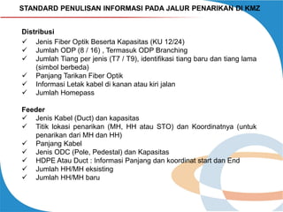 STANDARD PENULISAN INFORMASI PADA JALUR PENARIKAN DI KMZ
Distribusi
 Jenis Fiber Optik Beserta Kapasitas (KU 12/24)
 Jumlah ODP (8 / 16) , Termasuk ODP Branching
 Jumlah Tiang per jenis (T7 / T9), identifikasi tiang baru dan tiang lama
(simbol berbeda)
 Panjang Tarikan Fiber Optik
 Informasi Letak kabel di kanan atau kiri jalan
 Jumlah Homepass
Feeder
 Jenis Kabel (Duct) dan kapasitas
 Titik lokasi penarikan (MH, HH atau STO) dan Koordinatnya (untuk
penarikan dari MH dan HH)
 Panjang Kabel
 Jenis ODC (Pole, Pedestal) dan Kapasitas
 HDPE Atau Duct : Informasi Panjang dan koordinat start dan End
 Jumlah HH/MH eksisting
 Jumlah HH/MH baru

 