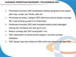 GUIDANCE PENENTUAN BOUNDARY / POLIGONISASI ODC



Pembuatan boundary ODC berdasarkan batasan geographis area seperti

jalan raya, sungai, jalur kereta, jalan toll


Pembuatan boundary / polygon ODC tidak harus sesuai dengan coverage
RK / node existing yg saat ini di modernisasi



Pembuatan boundary ODC telah mengakomodasi jumlah pelanggan
existing dan homepass dari area yg di cover



Radius coverage dari ODC kurang lebih 1 km



ODC ditempatkan di sentral density polygon / boundary yg telah
ditetapkan



ODC dengan type kap maksimum 288 (untuk case tertentu dgn type 576)

 