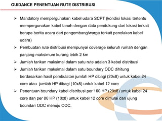GUIDANCE PENENTUAN RUTE DISTRIBUSI
 Mandatory mempergunakan kabel udara SCPT (kondisi lokasi tertentu
mempergunakan kabel tanah dengan data pendukung dari lokasi terkait
berupa berita acara dari pengembang/warga terkait penolakan kabel
udara)
 Pembuatan rute distribusi mempunyai coverage seluruh rumah dengan
panjang maksimum kurang lebih 2 km
 Jumlah tarikan maksimal dalam satu rute adalah 3 kabel distribusi
 Jumlah tarikan maksimal dalam satu boundary ODC dihitung
berdasarkan hasil pembulatan jumlah HP dibagi (20x8) untuk kabel 24
core atau jumlah HP dibagi (10x8) untuk kabel 12 core
 Penentuan boundary kabel distribusi per 160 HP (20x8) untuk kabel 24
core dan per 80 HP (10x8) untuk kabel 12 core dimulai dari ujung
boundari ODC menuju ODC.

 