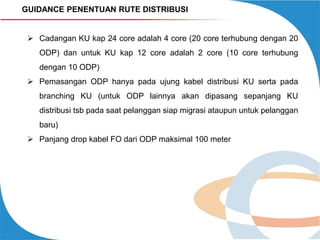GUIDANCE PENENTUAN RUTE DISTRIBUSI

 Cadangan KU kap 24 core adalah 4 core (20 core terhubung dengan 20
ODP) dan untuk KU kap 12 core adalah 2 core (10 core terhubung
dengan 10 ODP)

 Pemasangan ODP hanya pada ujung kabel distribusi KU serta pada
branching KU (untuk ODP lainnya akan dipasang sepanjang KU
distribusi tsb pada saat pelanggan siap migrasi ataupun untuk pelanggan

baru)
 Panjang drop kabel FO dari ODP maksimal 100 meter

 