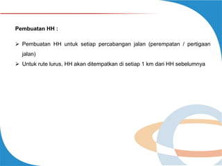 Pembuatan HH :
 Pembuatan HH untuk setiap percabangan jalan (perempatan / pertigaan
jalan)
 Untuk rute lurus, HH akan ditempatkan di setiap 1 km dari HH sebelumnya

 