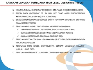 LANGKAH-LANGKAH PEMBUATAN HIGH LEVEL DESIGN DISTRIBUSI


KOMPULIR DATA KOORDINAT DP, RK DAN STO. YANG AKAN DIMODERNISASI.



ENTRY DATA KOORDINAT DP, RK DAN STO YANG AKAN DIMODERNISASI
KEDALAM GOOGLE EARTH (DATA ADVISORY).



DENGAN MENGGUNAKAN GOOGLE EARTH TENTUKAN BOUNDARY STO YANG
AKAN DIMODERNISASI



TENTUKAN BOUNDARY ODC DENGAN MEMPERTIMBANGKAN :



BOUNDARY RK/NODE EKSISTING (HANYA SEBAGAI ACUAN)




FAKTOR GEOGRAFIS (JALAN RAYA, SUNGAI REL KERETA API)

JUMLAH HOME PASS (MAKSIMAL ODC KAP. 288).

TENTUKAN LETAK ODC DAN USAHAKAN PADA POSISI CENTER DARI DENSITY
POLIGON/BOUNDARY



TENTUKAN RUTE KABEL DISTRIBUSINYA DENGAN MENCAKUP SELURUH
JUMLAH HOME PASS



TENTUKAN LOKASI ODP UJUNG DAN ODP BRANCHING BILA DIBUTUHKAN

 