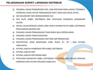 PELAKSANAAN SURVEY LAPANGAN DISTRIBUSI


TAGGING LOKASI PENEMPATAN ODC, DAN PASTIKAN PADA LOKASI TERSEBUT
TERSEDIA LAHAN UNTUK PEMASANGAN ODC (TIDAK ADA ISSUE SITAC).



CEK BOUNDARY ODC BERDASARKAN HLD



CEK RUTE KABEL DISTRIBUSI DAN TENTUKAN POSISINYA (KANAN/KIRI

JALAN),


UNTUK JALAN DENGAN LEBAR LEBIH DARI 6 M MAKA RUTE KABEL DISTRIBUSI
PADA MASING-MASING SISI



TAGGING LOKASI PEMASANGAN TIANG BARU (BILA DIPERLUKAN)



TAGGING LOKASI TIANG EKSISTING



TAGGING LOKASI PEMASANGAN ODP DAN ODP BRANCHING



IDENTIFIKASI JENIS BANGUNAN (HRB, RUKO, R1, R2 ) DAN HITUNG
JUMLAHNYA.



HITUNG JUMLAH HOMEPASS PER KABEL DISTRIBUSI



HITUNG JUMLAH ODP



HITUNG JUMLAH ODP BRANCHING



TENTUKAN KAPASITAS KABEL DISTRIBUSI YG DIPERLUKAN SESUAI DENGAN
HOMPASS DAN HITUNG PANJANG KABELNYA

 