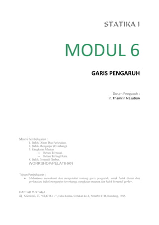 STATIKA I
MODUL 6
GARIS PENGARUH
Dosen Pengasuh :
Ir. Thamrin Nasution
Materi Pembelajaran :
1. Balok Diatas Dua Perletakan.
2. Balok Menganjur (Overhang).
3. Rangkaian Muatan
 Beban Terpusat.
 Beban Terbagi Rata.
4. Balok Bersendi Gerber.
WORKSHOP/PELATIHAN
Tujuan Pembelajaran :
 Mahasiswa memahami dan mengetahui tentang garis pengaruh, untuk balok diatas dua
perletakan, balok menganjur (overhang), rangkaian muatan dan balok bersendi gerber.
DAFTAR PUSTAKA
a) Soemono, Ir., “STATIKA 1”, Edisi kedua, Cetakan ke-4, Penerbit ITB, Bandung, 1985.
 