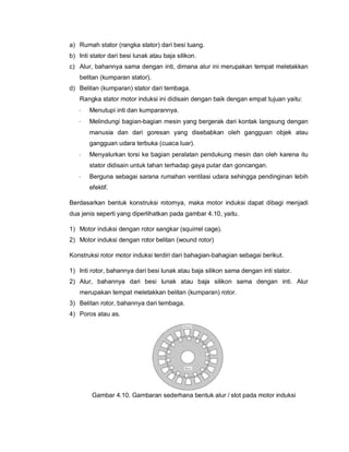 a) Rumah stator (rangka stator) dari besi tuang.
b) Inti stator dari besi lunak atau baja silikon.
c) Alur, bahannya sama dengan inti, dimana alur ini merupakan tempat meletakkan
belitan (kumparan stator).
d) Belitan (kumparan) stator dari tembaga.
Rangka stator motor induksi ini didisain dengan baik dengan empat tujuan yaitu:
· Menutupi inti dan kumparannya.
· Melindungi bagian-bagian mesin yang bergerak dari kontak langsung dengan
manusia dan dari goresan yang disebabkan oleh gangguan objek atau
gangguan udara terbuka (cuaca luar).
· Menyalurkan torsi ke bagian peralatan pendukung mesin dan oleh karena itu
stator didisain untuk tahan terhadap gaya putar dan goncangan.
· Berguna sebagai sarana rumahan ventilasi udara sehingga pendinginan lebih
efektif.
Berdasarkan bentuk konstruksi rotornya, maka motor induksi dapat dibagi menjadi
dua jenis seperti yang diperlihatkan pada gambar 4.10, yaitu.
1) Motor induksi dengan rotor sangkar (squirrel cage).
2) Motor induksi dengan rotor belitan (wound rotor)
Konstruksi rotor motor induksi terdiri dari bahagian-bahagian sebagai berikut.
1) Inti rotor, bahannya dari besi lunak atau baja silikon sama dengan inti stator.
2) Alur, bahannya dari besi lunak atau baja silikon sama dengan inti. Alur
merupakan tempat meletakkan belitan (kumparan) rotor.
3) Belitan rotor, bahannya dari tembaga.
4) Poros atau as.
Gambar 4.10. Gambaran sederhana bentuk alur / slot pada motor induksi
 