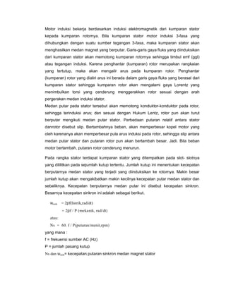 Motor induksi bekerja berdasarkan induksi elektromagnetik dari kumparan stator
kepada kumparan rotornya. Bila kumparan stator motor induksi 3-fasa yang
dihubungkan dengan suatu sumber tegangan 3-fasa, maka kumparan stator akan
menghasilkan medan magnet yang berputar. Garis-garis gaya fluks yang diinduksikan
dari kumparan stator akan memotong kumparan rotornya sehingga timbul emf (ggl)
atau tegangan induksi. Karena penghantar (kumparan) rotor merupakan rangkaian
yang tertutup, maka akan mengalir arus pada kumparan rotor. Penghantar
(kumparan) rotor yang dialiri arus ini berada dalam garis gaya fluks yang berasal dari
kumparan stator sehingga kumparan rotor akan mengalami gaya Lorentz yang
menimbulkan torsi yang cenderung menggerakkan rotor sesuai dengan arah
pergerakan medan induksi stator.
Medan putar pada stator tersebut akan memotong konduktor-konduktor pada rotor,
sehingga terinduksi arus; dan sesuai dengan Hukum Lentz, rotor pun akan turut
berputar mengikuti medan putar stator. Perbedaan putaran relatif antara stator
danrotor disebut slip. Bertambahnya beban, akan memperbesar kopel motor yang
oleh karenanya akan memperbesar pula arus induksi pada rotor, sehingga slip antara
medan putar stator dan putaran rotor pun akan bertambah besar. Jadi. Bila beban
motor bertambah, putaran rotor cenderung menurun.
Pada rangka stator terdapat kumparan stator yang ditempatkan pada slot- slotnya
yang dililitkan pada sejumlah kutup tertentu. Jumlah kutup ini menentukan kecepatan
berputarnya medan stator yang terjadi yang diinduksikan ke rotornya. Makin besar
jumlah kutup akan mengakibatkan makin kecilnya kecepatan putar medan stator dan
sebaliknya. Kecepatan berputarnya medan putar ini disebut kecepatan sinkron.
Besarnya kecepatan sinkron ini adalah sebagai berikut.
wsink = 2pf(listrik,rad/dt)
= 2pf / P (mekanik, rad/dt)
atau:
Ns = 60. f / P(putaran/menit,rpm)
yang mana :
f = frekuensi sumber AC (Hz)
P = jumlah pasang kutup
Ns dan wsink= kecepatan putaran sinkron medan magnet stator
 