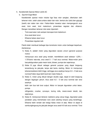 5. Karakteristik Operasi Motor Listrik AC
b. Squirrel-Cage Motor
Karakteristik operasi motor induksi tiga fasa rotor sangkar, ditentukan oleh
tahanan rotor, celah udara antara stator dan rotor, bentuk alur (slot) dan gigi-gigi
(teeth) dari stator dan rotor. Faktor-faktor tersebut akan mempengaruhi arus
awal, torsi awal, torsi maksimum, prosentase regulasi dan efisiensi.
Dengan menaikkan tahanan rotor akan diperoleh:
· Torsi awal akan naik sampai mencapai torsi maksimum
· Arus awal akan turun
· Efisiensi beban akan turun
· Prosentase regulasi naik
Pabrik telah membuat berbagai tipe konstruksi motor untuk berbagai keperluan,
diantaranya:
1) Kelas A, adalah motor yang digunakan secara umum (general purpose
motor)
mempunyai arus awal yang rendah, memilikitorsi awal sebesar 1,25% -
1,75%torsi rata-rata, arus awal 5 - 7 kali arus nominal. Motor-motor jenis
banyakdigunakan pada mesin tools, blower, pumpa dan sejenisnya.
2) Kelas B juga dibuat sebagai general purpose yang dapat langsung
tersambung ke jala-jala, tanpa alat bantu starting. Motor ini mempunyai
tahananreaktansi lebih tinggi, sehingga arus awalnya hanya 4,5 – 5 kali arus
nominal.Faktor daya lebih kecil dari mator Kelas A.
3) Kelas C, motor yang dibuat dengan double cage, dapat di start langsung
dengan tegangan penuh. Arus awal 4,5 - 5 kali arus nominal dan torsi
awalnya
lebih dari dua kali torsi output. Motor ini banyak digunakan untuk tekan,
pompa
refrigerator, crusher, conveyor, boring mills, mesin-mesin tekstil, dan
sejenisnya.
4) Kelas D, mempunyai tahanan reaktansi yang cukup tinggi, digunakan pada
peralatan yang memerlukan torsi awal (starting torque) yang berat/tinggi.
Efisiensi lebih rendah dari ketiga Kelas motor di atas. Motor ini dapat di
sambunglangsung ke jala-jala dengan arus awal 4-5 kali arus nominal. Torsi
 