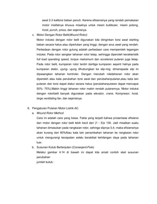 awal 2-3 kalitorsi beban penuh. Karena efisiensinya yang rendah pemakaian
motor inisifatnya khusus misalnya untuk mesin bulldozer, mesin potong,
hoist, punch, press, dan sejenisnya.
c. Motor Dengan Rotor Belit(Wound Rotor)
Motor induksi dengan rotor belit digunakan bila diinginkan torsi awal starting
beban secara halus atau diperlukan yang tinggi, dengan arus awal yang rendah.
Perbedaan dengan rotor gulung adalah perbedaan cara memperoleh tegangan
induksi. Pada rotor sangkar tahanan rotor tetap, sehingga diperoleh kerakteristik
full load operating speed, torque maksimum dan accelarasi putaran juga tetap.
Pada rotor belit, kumparan rotor terdiri daritiga kumparan seperti halnya pada
kumparan stator, ujung- ujung dihubungkan ke slip-ring, dimanapada slip ini
dipasangkan tahanan kontroler. Dengan merubah nilaitahanan rotor akan
diperoleh atau kata perubahan torsi awal dan perubahanputaran,atau kata lain
putaran dan torsi dapat diatur secara halus (perubahanputaran dapat mencapai
50%- 75%).Makin tinggi tahanan rotor makin rendah putarannya. Motor induksi
dengan rotorbelit banyak digunakan pada elevator, crane, Kompresor, hoist,
large ventilating fan, dan sejenisnya.
6. Pengaturan Putaran Motor Listrik AC
a. Wound Rotor Method
Cara ini adalah cara yang biasa. Fakta yang terjadi bahwa prosentase efisiensi
dari motor dengan rotor belit lebih kecil dari (1 - S)x 100. Jadi misalkan suatu
tahanan dimasukan pada rangkaian rotor, sehinga slipnya 0,4, maka efisiensinya
akan kurang dari 60%Atau kata lain penambahan tahanan ke rangkaian rotor
untuk mengurangi kecepatan selalu berakibat kehilangan daya pada tahanan
luar.
b. Susunan Kutub Berlanjutan (Conseqent-Pole)
Melalui gambar 4.14 di bawah ini dapat kita amati contoh sket susunan
perubahan
jumlah kutub :
 