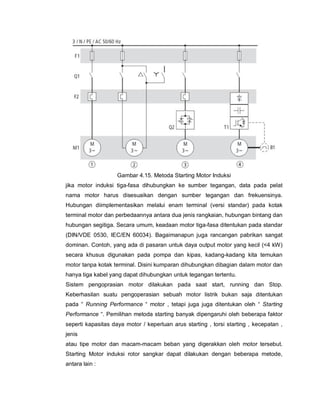Gambar 4.15. Metoda Starting Motor Induksi
jika motor induksi tiga-fasa dihubungkan ke sumber tegangan, data pada pelat
nama motor harus disesuaikan dengan sumber tegangan dan frekuensinya.
Hubungan diimplementasikan melalui enam terminal (versi standar) pada kotak
terminal motor dan perbedaannya antara dua jenis rangkaian, hubungan bintang dan
hubungan segitiga. Secara umum, keadaan motor tiga-fasa ditentukan pada standar
(DIN/VDE 0530, IEC/EN 60034). Bagaimanapun juga rancangan pabrikan sangat
dominan. Contoh, yang ada di pasaran untuk daya output motor yang kecil (<4 kW)
secara khusus digunakan pada pompa dan kipas, kadang-kadang kita temukan
motor tanpa kotak terminal. Disini kumparan dihubungkan dibagian dalam motor dan
hanya tiga kabel yang dapat dihubungkan untuk tegangan tertentu.
Sistem pengoprasian motor dilakukan pada saat start, running dan Stop.
Keberhasilan suatu pengoperasian sebuah motor listrik bukan saja ditentukan
pada “ Running Performance “ motor , tetapi juga juga ditentukan oleh “ Starting
Performance “. Pemilihan metoda starting banyak dipengaruhi oleh beberapa faktor
seperti kapasitas daya motor / keperluan arus starting , torsi starting , kecepatan ,
jenis
atau tipe motor dan macam-macam beban yang digerakkan oleh motor tersebut.
Starting Motor induksi rotor sangkar dapat dilakukan dengan beberapa metode,
antara lain :
 