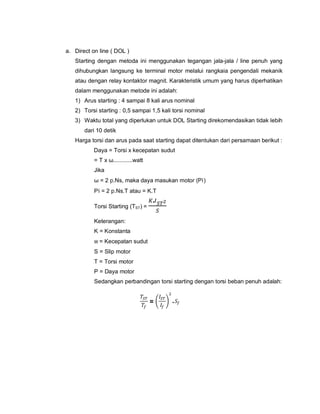 a. Direct on line ( DOL )
Starting dengan metoda ini menggunakan tegangan jala-jala / line penuh yang
dihubungkan langsung ke terminal motor melalui rangkaia pengendali mekanik
atau dengan relay kontaktor magnit. Karakteristik umum yang harus diperhatikan
dalam menggunakan metode ini adalah:
1) Arus starting : 4 sampai 8 kali arus nominal
2) Torsi starting : 0,5 sampai 1,5 kali torsi nominal
3) Waktu total yang diperlukan untuk DOL Starting direkomendasikan tidak lebih
dari 10 detik
Harga torsi dan arus pada saat starting dapat ditentukan dari persamaan berikut :
Daya = Torsi x kecepatan sudut
= T x ω............watt
Jika
ω = 2 p.Ns, maka daya masukan motor (Pi)
Pi = 2 p.Ns.T atau = K.T
Torsi Starting (TST) =
.
Keterangan:
K = Konstanta
w = Kecepatan sudut
S = Slip motor
T = Torsi motor
P = Daya motor
Sedangkan perbandingan torsi starting dengan torsi beban penuh adalah:
= .
 
