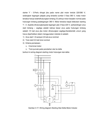starter Y - D.Perlu diingat jika pada name plat motor tertulis 220/380 V,
sedangkan tegangan jalajala yang tersedia sumber 3 fasa 380 V, maka motor
tersebut hanya bolehdihubungkan bintang (Y) artinya motor berjalan normal pada
hubungan bintang padategangan 380 V. Motor tersebut dapat dilakukan starting
Y - D. Apabila dihubungkanpada tegangan jala 3 fasa 220 V. perbandingan arus
start bintang – segitiga adalah bahwa besar arus pada hubungan bintang
adalah 1/3 kali arus jika motor dihubungkan segitiga.Karakteristik umum yang
harus diperhatikan dalam menggunakan metode ini adalah:
1) Arus start 1,8 sampai 2,6 kali arus nominal
2) Torsi start 0,5 kali torsi nominal
3) Kriteria pemakaian :
ü 6 terminal motor
ü Torsi puncak pada perubahan star ke delta
berikut ini wiring diagram starting motor hubungan star-delta:
Gambar 4.17. Wiring diagram Starting Star-Delta Motor Induksi
 