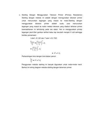 c. Starting Dengan Menggunakan Tahanan Primer (Primary Resistance)
Starting dengan metoda ini adalah dengan menngunakan tahanan primer
untuk menurunkan tegangan yang masuk ke motor.Starting dengan
menggunakan tahanan primer adalah suatu cara menurunkan
tegangan yang masuk ke motor melalui tahanan yang disebut tahanan primer
karenatahanan ini terhubung pada sisi stator. Hal ini menggunakan prinsip
tegangan jatuh.Dari gambar terlihat kalau tap berubah menjadi X volt sehingga
berlaku persamaan :
I start =X I SC dan T start =X 2 TSC
= .
= .
= . .
Perbandingan torsi dengan torsi beban penuh:
= . .
Penggunaan metoda starting ini banyak digunakan untuk motor-motor kecil.
Berikut iini wiring diagram metode starting dengan tahannan primer.
 