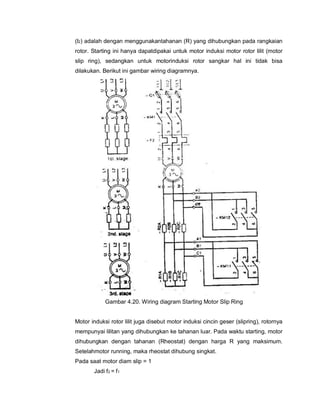 (I2) adalah dengan menggunakantahanan (R) yang dihubungkan pada rangkaian
rotor. Starting ini hanya dapatdipakai untuk motor induksi motor rotor lilit (motor
slip ring), sedangkan untuk motorinduksi rotor sangkar hal ini tidak bisa
dilakukan. Berikut ini gambar wiring diagramnya.
Gambar 4.20. Wiring diagram Starting Motor Slip Ring
Motor induksi rotor lilit juga disebut motor induksi cincin geser (slipring), rotornya
mempunyai lilitan yang dihubungkan ke tahanan luar. Pada waktu starting, motor
dihubungkan dengan tahanan (Rheostat) dengan harga R yang maksimum.
Setelahmotor running, maka rheostat dihubung singkat.
Pada saat motor diam slip = 1
Jadi f2 = f1
 